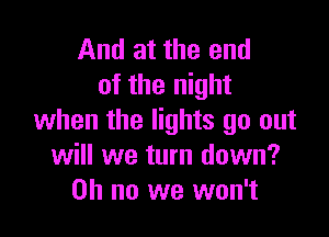 And at the end
of the night

when the lights go out
will we turn down?
on no we won't