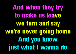 And when they try
to make us leave
we turn and say
we're never going home
And you know
iust what I wanna do