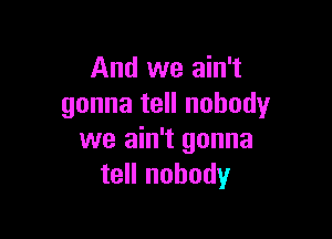 And we ain't
gonna tell nobody

we ain't gonna
tell nobody