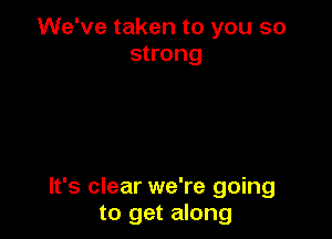 We've taken to you so
strong

It's clear we're going
to get along