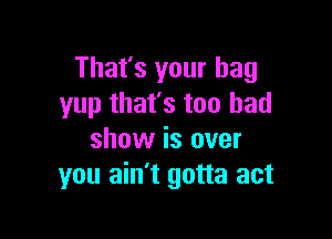 That's your bag
yup that's too had

show is over
you ain't gotta act