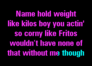 Name hold weight
like kilos boy you actin'
so corny like Fritos
wouldn't have none of
that without me though