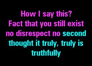 How I say this?
Fact that you still exist
no disrespect no second
thought it truly, truly is
truthfully