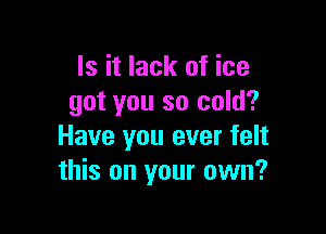 Is it lack of ice
got you so cold?

Have you ever felt
this on your own?
