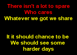 There isn't a lot to spare
Who cares
Whatever we got we share

It it should chance to be
We should see some
harder days