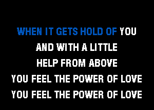WHEN IT GETS HOLD OF YOU
AND WITH A LITTLE
HELP FROM ABOVE
YOU FEEL THE POWER OF LOVE
YOU FEEL THE POWER OF LOVE
