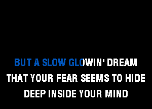 BUT A SLOW GLOWIH' DREAM
THAT YOUR FEAR SEEMS T0 HIDE
DEEP INSIDE YOUR MIND