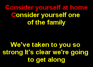 Consider yourself at home
Consider yourself one
of the family

We've taken to you so
strong It's clear we're going
to get along