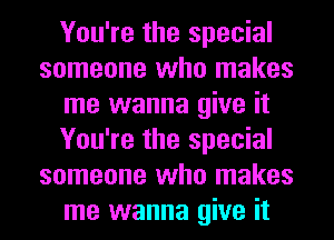 You're the special
someone who makes
me wanna give it
You're the special
someone who makes
me wanna give it