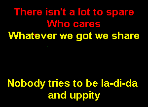 There isn't a lot to spare
Who cares
Whatever we got we share

Nobody tries to be la-di-da
and uppity