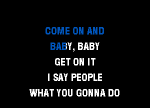 COME ON AND
BABY, BABY

GET ON IT
I SAY PEOPLE
WHAT YOU GONNA DO