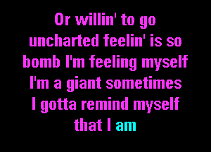 0r willin' to go
uncharted feelin' is so
bomb I'm feeling myself
I'm a giant sometimes
I gotta remind myself
that I am