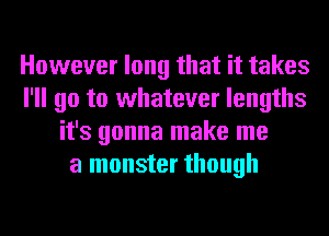 However long that it takes
I'll go to whatever lengths
it's gonna make me
a monster though