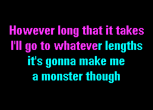 However long that it takes
I'll go to whatever lengths
it's gonna make me
a monster though