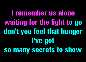 I remember us alone
waiting for the light to go
don't you feel that hunger

I've got
so many secrets to show