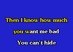 Then I lmow how much

you want me bad

You can't hide