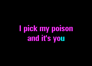 I pick my poison

and it's you