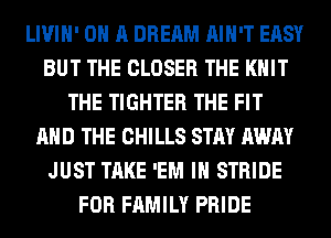 LIVIH' ON A DREAM AIN'T EASY
BUT THE CLOSER THE KNIT
THE TIGHTER THE FIT
AND THE CHILLS STAY AWAY
JUST TAKE 'EM IH STRIDE
FOR FAMILY PRIDE