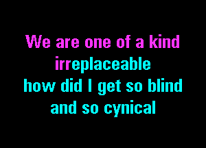We are one of a kind
irreplaceable

how did I get so blind
and so cynical