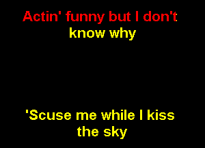 Actin' funny but I don't
know why

'Scuse me while I kiss
the sky