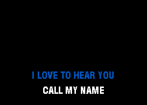 I LOVE TO HEAR YOU
CALL MY NAME