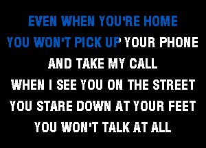 EVEN WHEN YOU'RE HOME
YOU WON'T PICK UP YOUR PHONE
AND TAKE MY CALL
WHEN I SEE YOU ON THE STREET
YOU STARE DOWN AT YOUR FEET
YOU WON'T TALK AT ALL