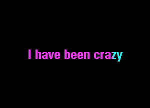 l have been crazy