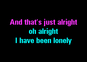 And that's just alright

oh alright
I have been lonelyr