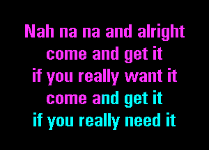 Nah na na and alright
come and get it
if you really want it
come and get it

if you really need it I