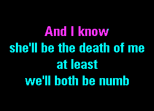 And I know
she'll be the death of me

at least
we'll both he numb