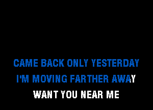 CAME BACK ONLY YESTERDAY
I'M MOVING FARTHER AWAY
WANT YOU HEAR ME