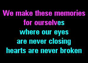 We make these memories
for ourselves
where our eyes
are never closing
hearts are never broken