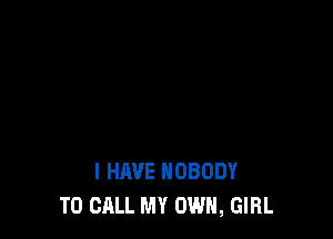 I HAVE NOBODY
TO CALL MY OWN, GIRL