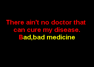 There ain't no doctor that
can cure my disease.

Bad,bad medicine