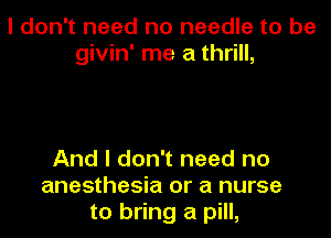 I don't need no needle to be
givin' me a thrill,

And I don't need no
anesthesia or a nurse
to bring a pill,