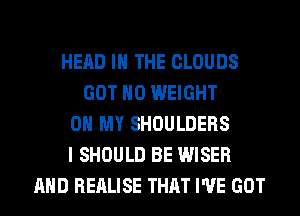 HEAD IN THE CLOUDS
GOT H0 WEIGHT
0 MY SHOULDERS
I SHOULD BE WISER
AND REALISE THAT I'VE GOT