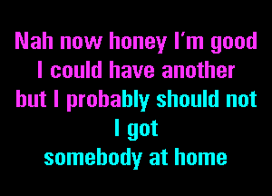 Nah now honey I'm good
I could have another
but I probably should not
I got
somebody at home