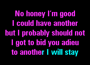 No honey I'm good
I could have another
but I probably should not
I got to bid you adieu
to another I will stay