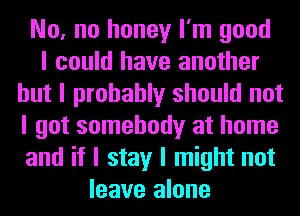 No, no honey I'm good
I could have another
but I probably should not
I got somebody at home
and if I stay I might not
leave alone