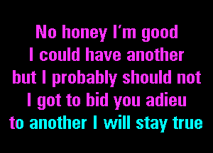 No honey I'm good
I could have another
but I probably should not
I got to bid you adieu
to another I will stay true