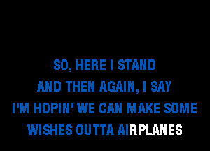 SO, HERE I STAND
AND THEN AGAIN, I SAY
I'M HOPIH' WE CAN MAKE SOME
WISHES OUTTA AIRPLAHES