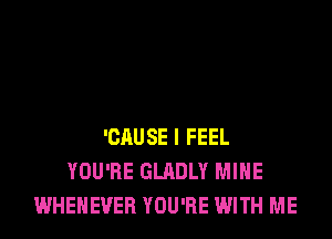 'CAUSE I FEEL
YOU'RE GLADLY MINE
WHEHEVER YOU'RE WITH ME