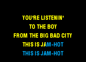 YOU'RE LISTEHIH'
TO THE BOY

FROM THE BIG BAD CITY
THIS IS JAM-HOT
THIS IS JAM-HOT