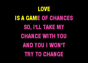 LOVE
IS A GAME OF CHANGES
SO, I'LL TAKE MY

CHANCE WITH YOU
AND YOU I WON'T
TRY TO CHANGE