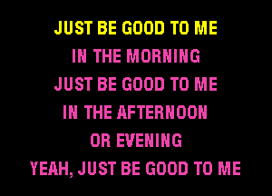 JUST BE GOOD TO ME
IN THE MORNING
JUST BE GOOD TO ME
IN THE AFTERNOON
0R EVENING
YEAH, JUST BE GOOD TO ME