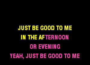 JUST BE GOOD TO ME

IN THE AFTERNOON
OB EVENING
YEAH, JUST BE GOOD TO ME