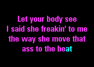 Let your body see
I said she freakin' to me

the way she move that
ass to the beat