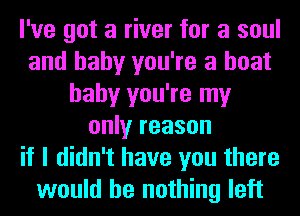 I've got a river for a soul
and baby you're a boat
baby you're my
only reason
if I didn't have you there
would be nothing left