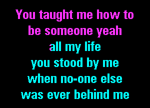 You taught me how to
be someone yeah
all my life
you stood by me
when no-one else

was ever behind me I