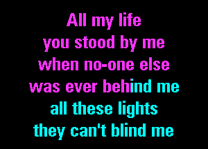 All my life
you stood by me
when no-one else
was ever behind me
all these lights
they can't blind me